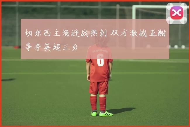 切尔西主场迎战热刺 双方激战正酣争夺英超三分
