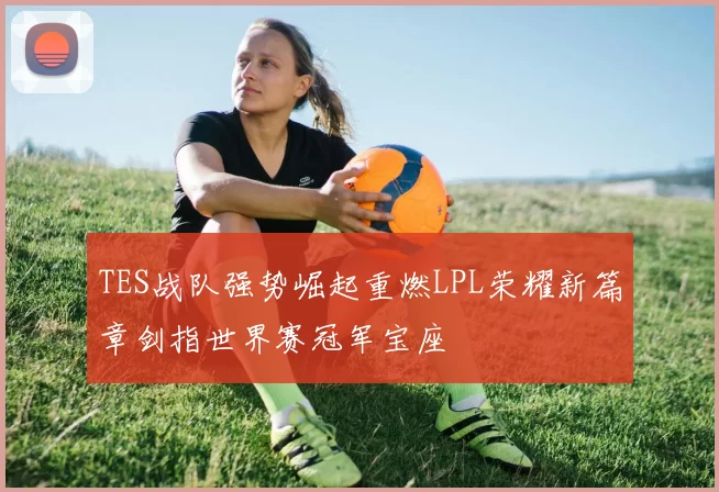 TES战队强势崛起重燃LPL荣耀新篇章剑指世界赛冠军宝座