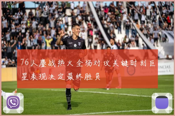 76人鏖战热火全场对攻关键时刻巨星表现决定最终胜负