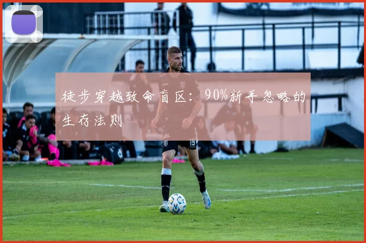 徒步穿越致命盲区：90%新手忽略的生存法则