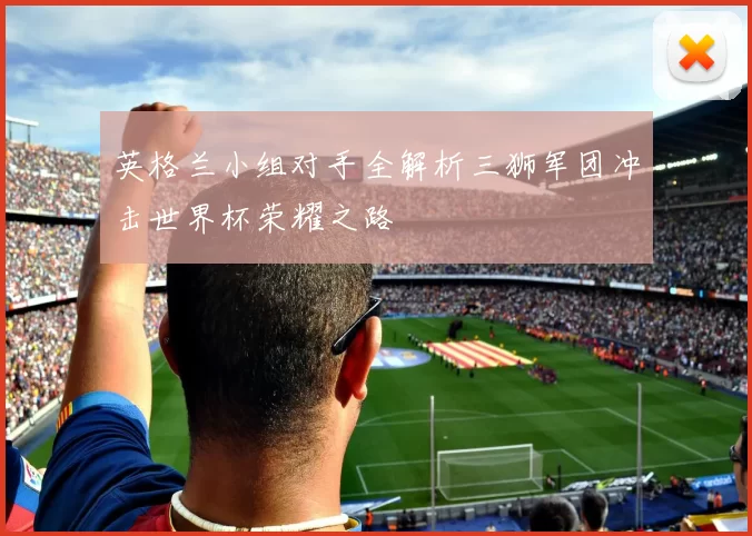 英格兰小组对手全解析三狮军团冲击世界杯荣耀之路