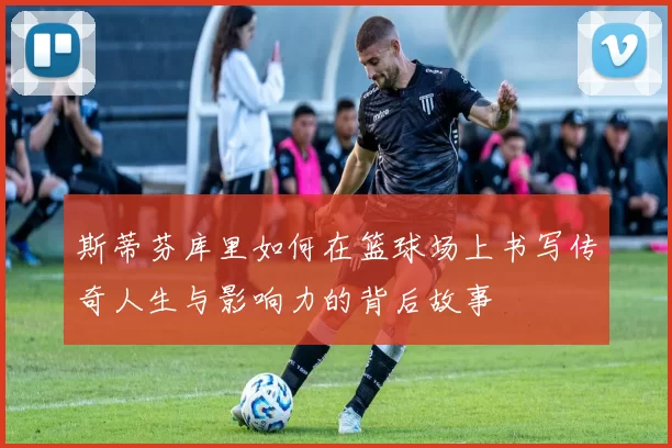 斯蒂芬库里如何在篮球场上书写传奇人生与影响力的背后故事