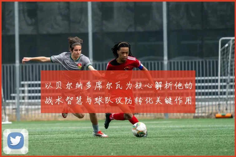 以贝尔纳多席尔瓦为核心解析他的战术智慧与球队攻防转化关键作用