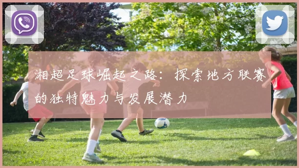 湘超足球崛起之路：探索地方联赛的独特魅力与发展潜力