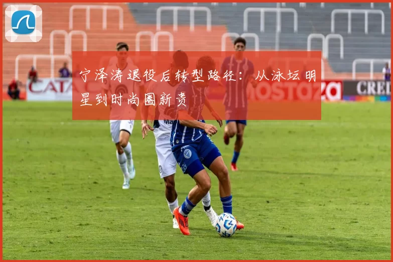 宁泽涛退役后转型路径：从泳坛明星到时尚圈新贵