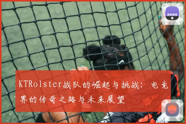 KTRolster战队的崛起与挑战：电竞界的传奇之路与未来展望
