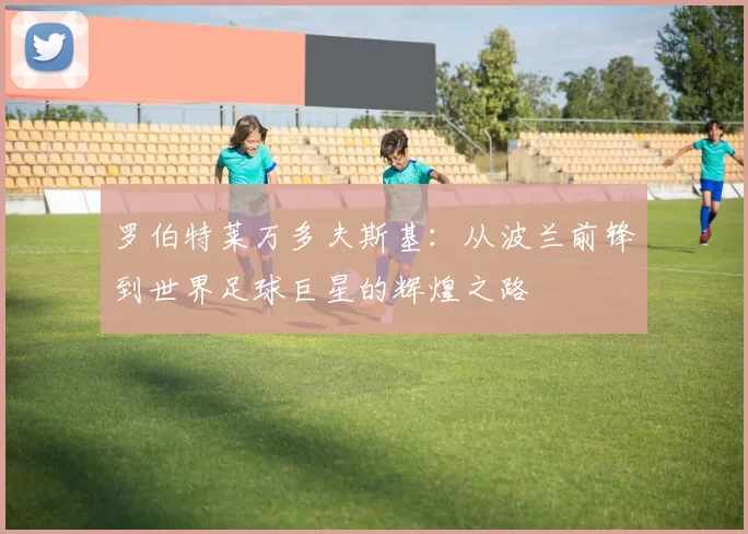 罗伯特莱万多夫斯基：从波兰前锋到世界足球巨星的辉煌之路