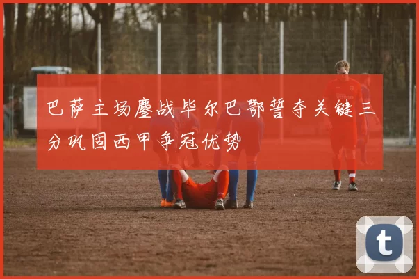 巴萨主场鏖战毕尔巴鄂誓夺关键三分巩固西甲争冠优势