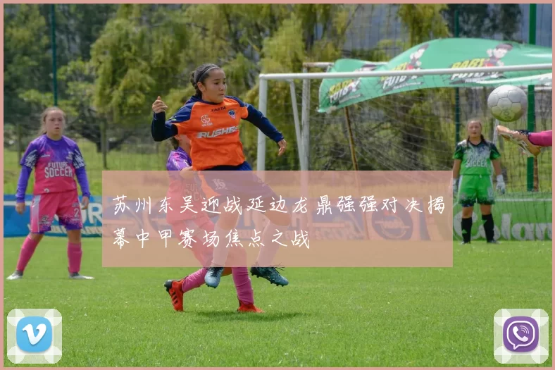 苏州东吴迎战延边龙鼎强强对决揭幕中甲赛场焦点之战