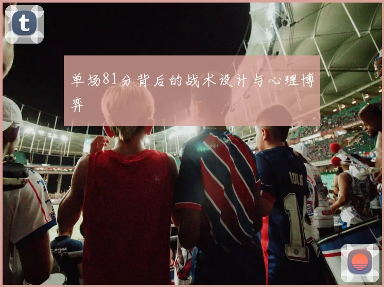 单场81分背后的战术设计与心理博弈
