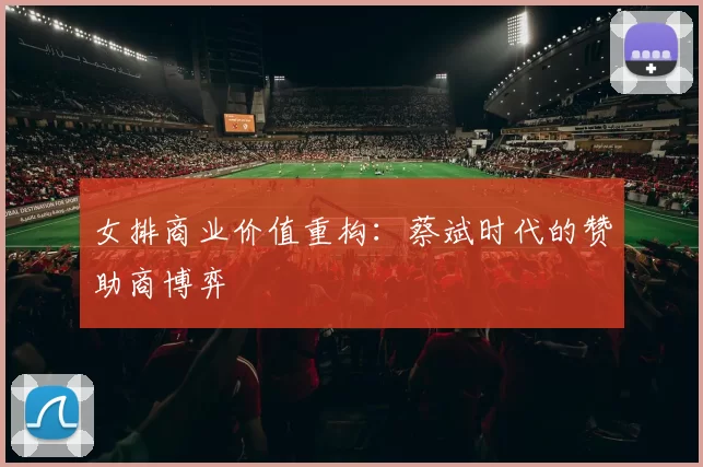 女排商业价值重构：蔡斌时代的赞助商博弈