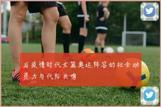 后疫情时代女篮奥运阵容的社会动员力与代际共鸣