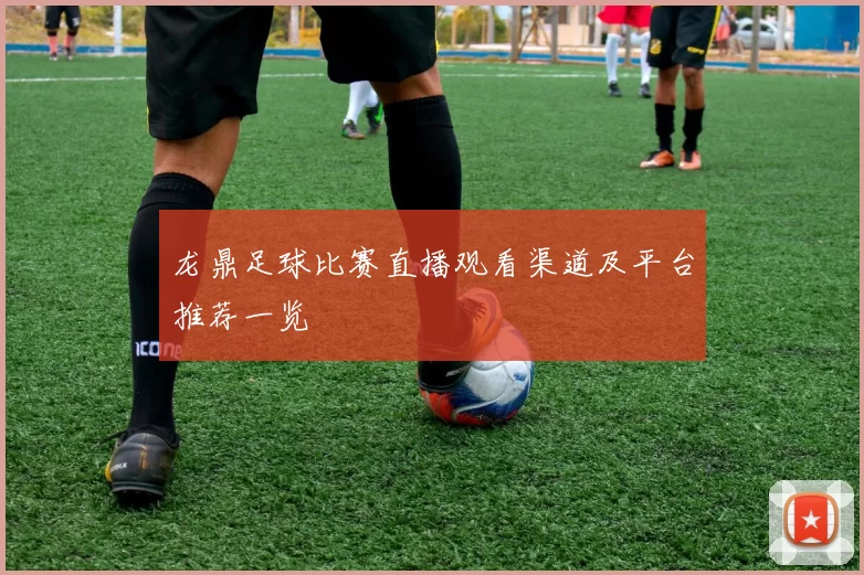龙鼎足球比赛直播观看渠道及平台推荐一览