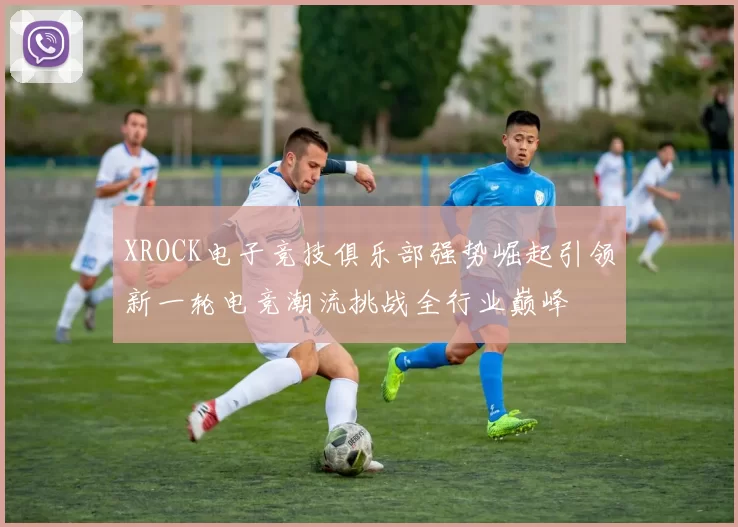 XROCK电子竞技俱乐部强势崛起引领新一轮电竞潮流挑战全行业巅峰