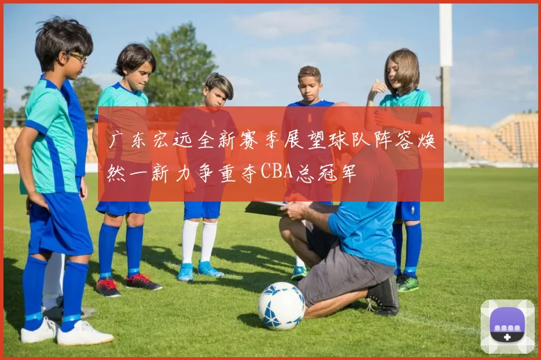 广东宏远全新赛季展望球队阵容焕然一新力争重夺CBA总冠军