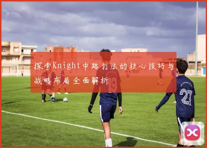 探索Knight中路打法的核心技巧与战略布局全面解析