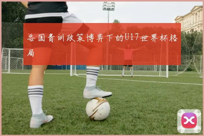各国青训政策博弈下的U17世界杯格局