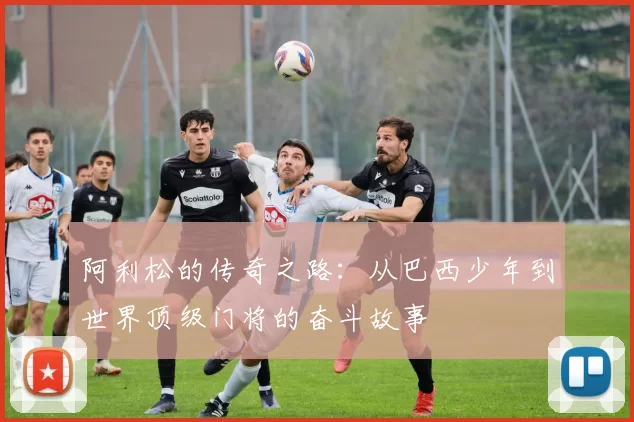 阿利松的传奇之路：从巴西少年到世界顶级门将的奋斗故事