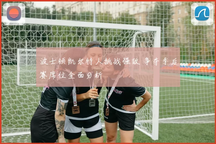 波士顿凯尔特人挑战强敌 争夺季后赛席位全面分析