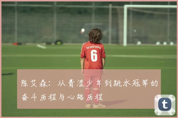 陈艾森：从青涩少年到跳水冠军的奋斗历程与心路历程