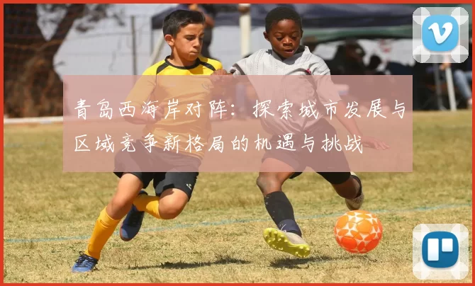 青岛西海岸对阵：探索城市发展与区域竞争新格局的机遇与挑战